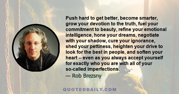 Push hard to get better, become smarter, grow your devotion to the truth, fuel your commitment to beauty, refine your emotional intelligence, hone your dreams, negotiate with your shadow, cure your ignorance, shed your