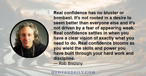 Real confidence has no bluster or bombast. It's not rooted in a desire to seem better than everyone else and it's not driven by a fear of appearing weak. Real confidence settles in when you have a clear vision of