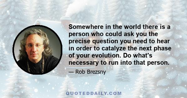 Somewhere in the world there is a person who could ask you the precise question you need to hear in order to catalyze the next phase of your evolution. Do what's necessary to run into that person.