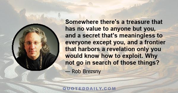 Somewhere there's a treasure that has no value to anyone but you, and a secret that's meaningless to everyone except you, and a frontier that harbors a revelation only you would know how to exploit. Why not go in search 