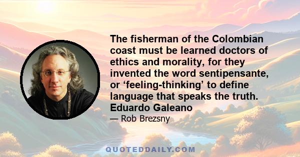 The fisherman of the Colombian coast must be learned doctors of ethics and morality, for they invented the word sentipensante, or ‘feeling-thinking’ to define language that speaks the truth. Eduardo Galeano