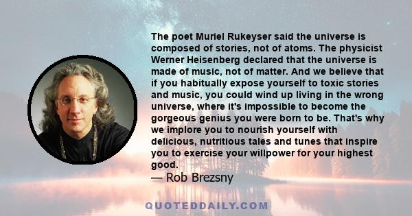 The poet Muriel Rukeyser said the universe is composed of stories, not of atoms. The physicist Werner Heisenberg declared that the universe is made of music, not of matter. And we believe that if you habitually expose