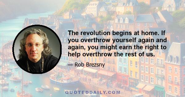 The revolution begins at home. If you overthrow yourself again and again, you might earn the right to help overthrow the rest of us.