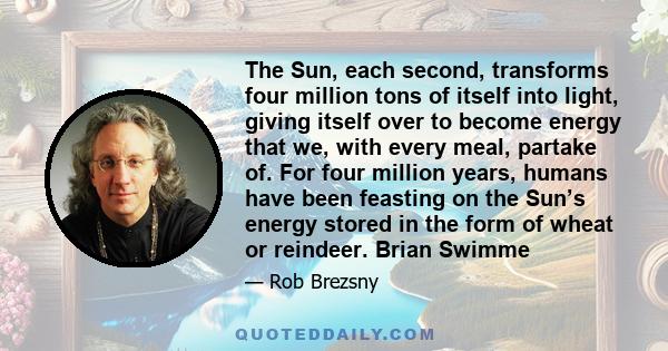 The Sun, each second, transforms four million tons of itself into light, giving itself over to become energy that we, with every meal, partake of. For four million years, humans have been feasting on the Sun’s energy