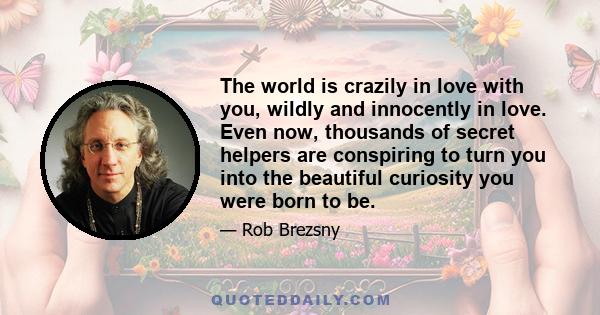 The world is crazily in love with you, wildly and innocently in love. Even now, thousands of secret helpers are conspiring to turn you into the beautiful curiosity you were born to be.