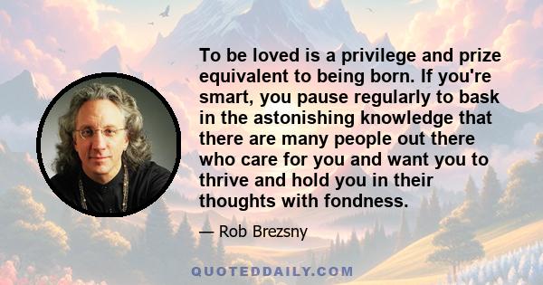 To be loved is a privilege and prize equivalent to being born. If you're smart, you pause regularly to bask in the astonishing knowledge that there are many people out there who care for you and want you to thrive and