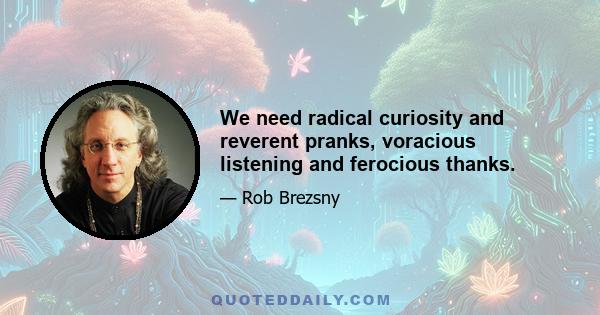 We need radical curiosity and reverent pranks, voracious listening and ferocious thanks.