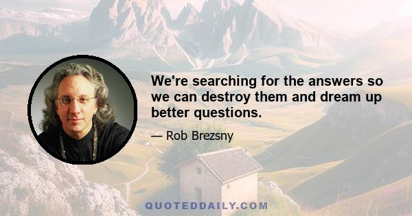 We're searching for the answers so we can destroy them and dream up better questions.