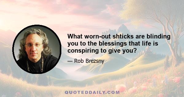 What worn-out shticks are blinding you to the blessings that life is conspiring to give you?