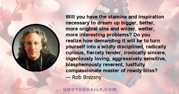 Will you have the stamina and inspiration necessary to dream up bigger, better, more original sins and wilder, wetter, more interesting problems? Do you realize how demanding it will be to turn yourself into a wildly