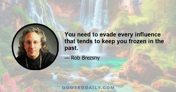 You need to evade every influence that tends to keep you frozen in the past.