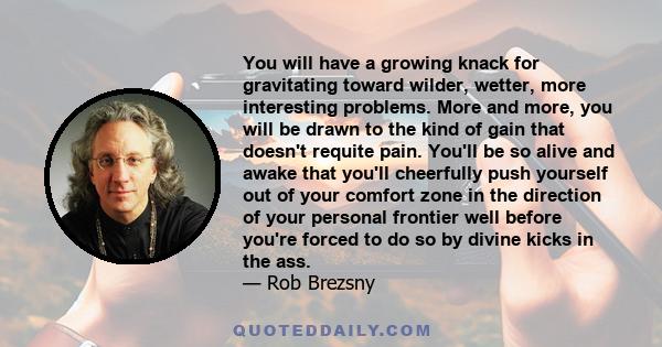 You will have a growing knack for gravitating toward wilder, wetter, more interesting problems. More and more, you will be drawn to the kind of gain that doesn't requite pain. You'll be so alive and awake that you'll