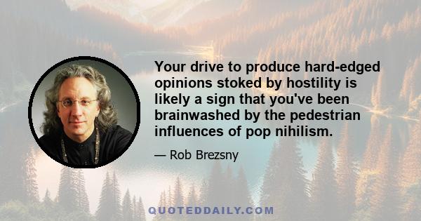 Your drive to produce hard-edged opinions stoked by hostility is likely a sign that you've been brainwashed by the pedestrian influences of pop nihilism.