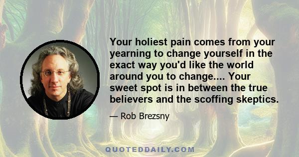 Your holiest pain comes from your yearning to change yourself in the exact way you'd like the world around you to change.... Your sweet spot is in between the true believers and the scoffing skeptics.