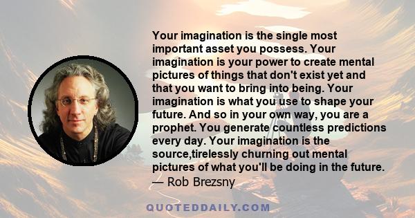 Your imagination is the single most important asset you possess. Your imagination is your power to create mental pictures of things that don't exist yet and that you want to bring into being. Your imagination is what