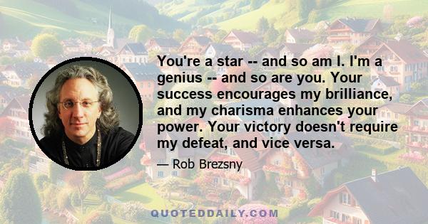 You're a star -- and so am I. I'm a genius -- and so are you. Your success encourages my brilliance, and my charisma enhances your power. Your victory doesn't require my defeat, and vice versa.