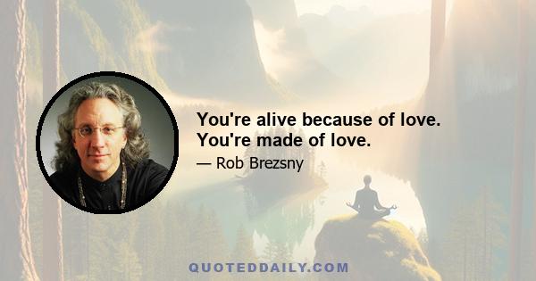 You're alive because of love. You're made of love.