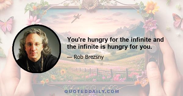 You're hungry for the infinite and the infinite is hungry for you.