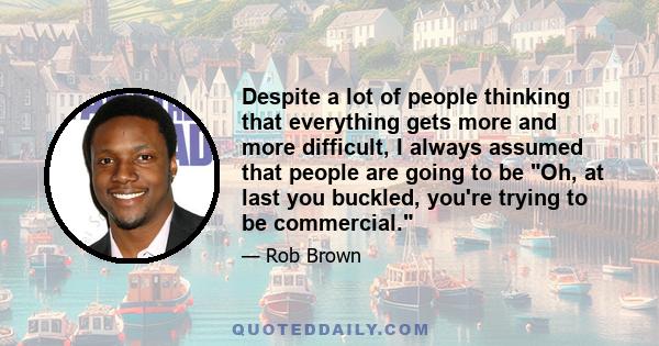 Despite a lot of people thinking that everything gets more and more difficult, I always assumed that people are going to be Oh, at last you buckled, you're trying to be commercial.