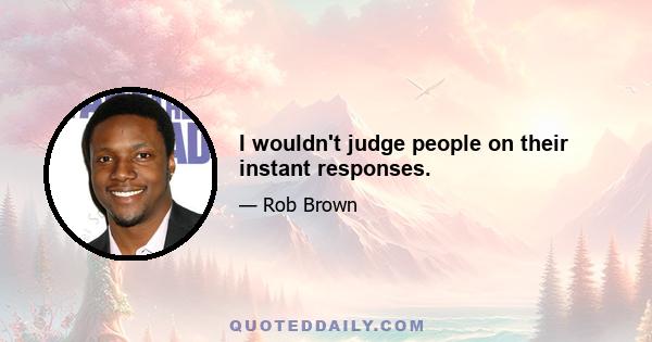 I wouldn't judge people on their instant responses.