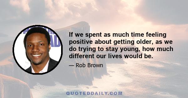 If we spent as much time feeling positive about getting older, as we do trying to stay young, how much different our lives would be.