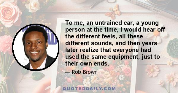 To me, an untrained ear, a young person at the time, I would hear off the different feels, all these different sounds, and then years later realize that everyone had used the same equipment, just to their own ends.