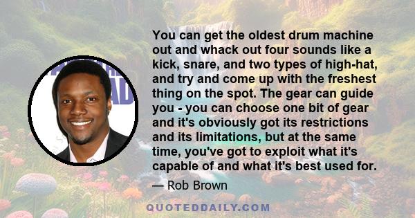 You can get the oldest drum machine out and whack out four sounds like a kick, snare, and two types of high-hat, and try and come up with the freshest thing on the spot. The gear can guide you - you can choose one bit