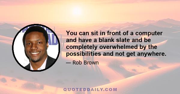 You can sit in front of a computer and have a blank slate and be completely overwhelmed by the possibilities and not get anywhere.