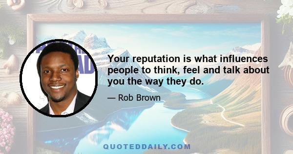 Your reputation is what influences people to think, feel and talk about you the way they do.