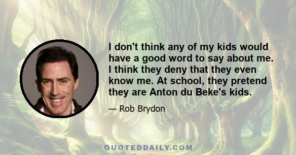 I don't think any of my kids would have a good word to say about me. I think they deny that they even know me. At school, they pretend they are Anton du Beke's kids.