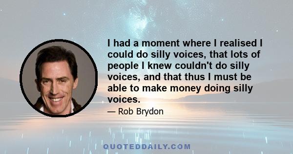 I had a moment where I realised I could do silly voices, that lots of people I knew couldn't do silly voices, and that thus I must be able to make money doing silly voices.