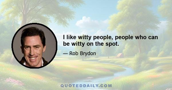 I like witty people, people who can be witty on the spot.