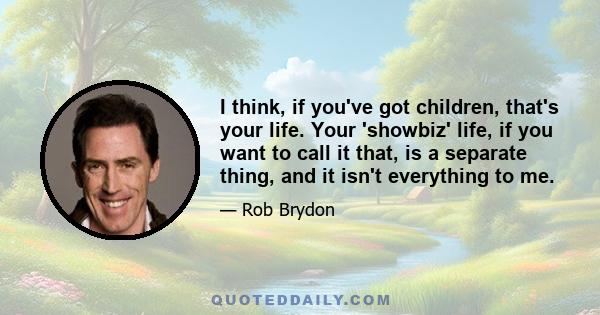 I think, if you've got children, that's your life. Your 'showbiz' life, if you want to call it that, is a separate thing, and it isn't everything to me.