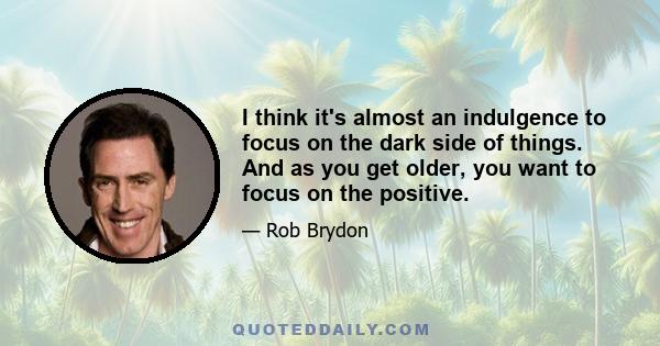 I think it's almost an indulgence to focus on the dark side of things. And as you get older, you want to focus on the positive.