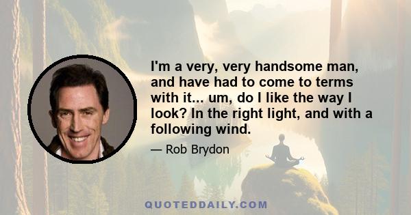 I'm a very, very handsome man, and have had to come to terms with it... um, do I like the way I look? In the right light, and with a following wind.