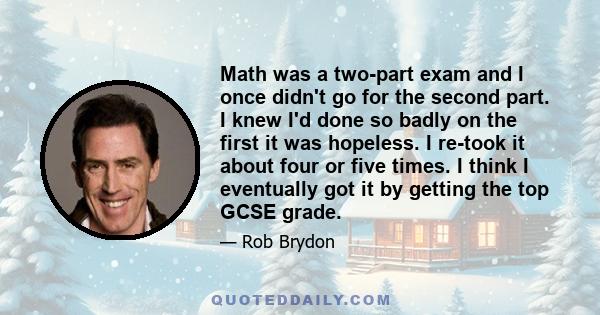 Math was a two-part exam and I once didn't go for the second part. I knew I'd done so badly on the first it was hopeless. I re-took it about four or five times. I think I eventually got it by getting the top GCSE grade.