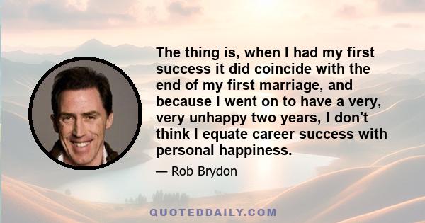 The thing is, when I had my first success it did coincide with the end of my first marriage, and because I went on to have a very, very unhappy two years, I don't think I equate career success with personal happiness.