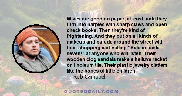 Wives are good on paper, at least. until they turn into harpies with sharp claws and open check books. Then they're kind of frightening. And they put on all kinds of makeup and parade around the street with their