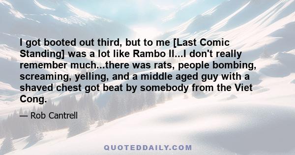 I got booted out third, but to me [Last Comic Standing] was a lot like Rambo II...I don't really remember much...there was rats, people bombing, screaming, yelling, and a middle aged guy with a shaved chest got beat by