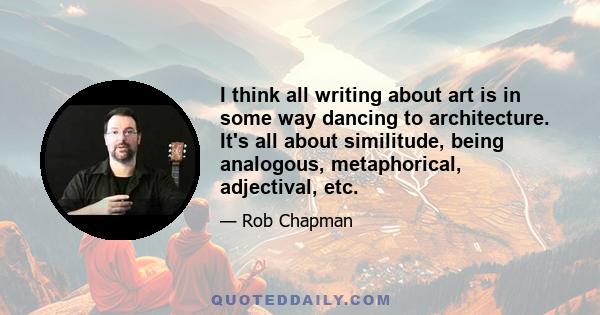 I think all writing about art is in some way dancing to architecture. It's all about similitude, being analogous, metaphorical, adjectival, etc.