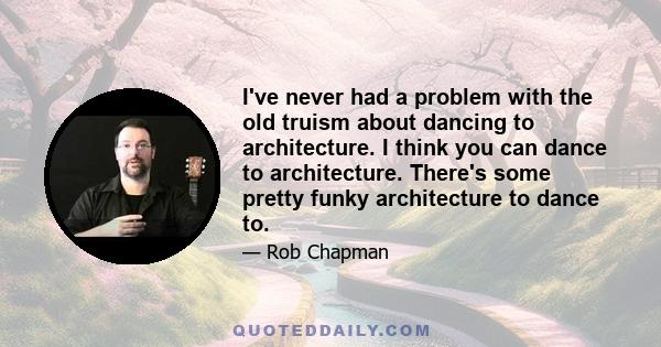 I've never had a problem with the old truism about dancing to architecture. I think you can dance to architecture. There's some pretty funky architecture to dance to.