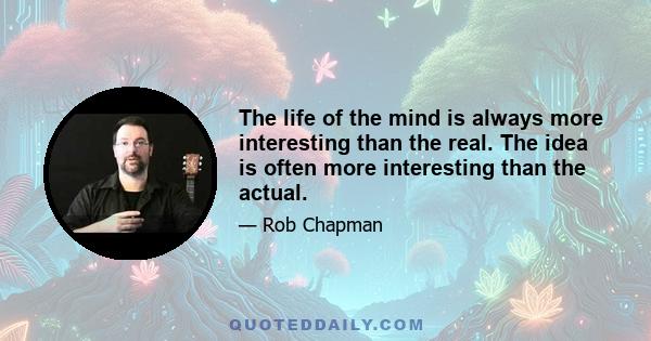 The life of the mind is always more interesting than the real. The idea is often more interesting than the actual.