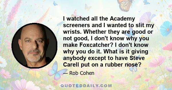 I watched all the Academy screeners and I wanted to slit my wrists. Whether they are good or not good, I don't know why you make Foxcatcher? I don't know why you do it. What is it giving anybody except to have Steve