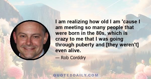 I am realizing how old I am 'cause I am meeting so many people that were born in the 80s, which is crazy to me that I was going through puberty and [they weren't] even alive.