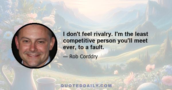 I don't feel rivalry. I'm the least competitive person you'll meet ever, to a fault.