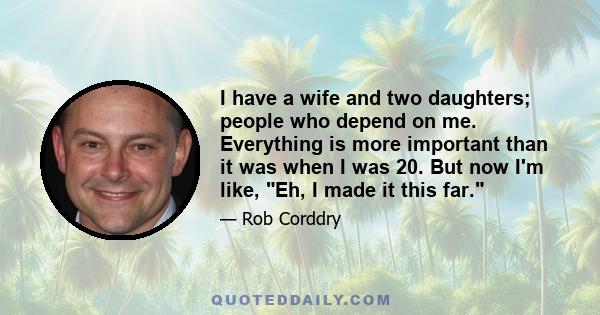 I have a wife and two daughters; people who depend on me. Everything is more important than it was when I was 20. But now I'm like, Eh, I made it this far.