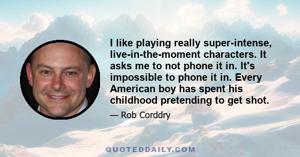 I like playing really super-intense, live-in-the-moment characters. It asks me to not phone it in. It's impossible to phone it in. Every American boy has spent his childhood pretending to get shot.