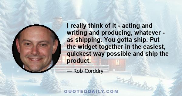 I really think of it - acting and writing and producing, whatever - as shipping. You gotta ship. Put the widget together in the easiest, quickest way possible and ship the product.