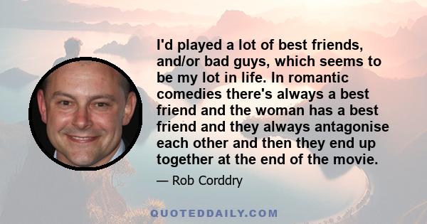 I'd played a lot of best friends, and/or bad guys, which seems to be my lot in life. In romantic comedies there's always a best friend and the woman has a best friend and they always antagonise each other and then they