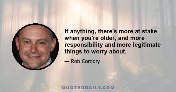 If anything, there's more at stake when you're older, and more responsibility and more legitimate things to worry about.